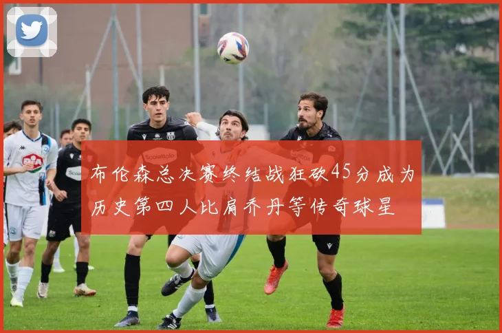 布伦森总决赛终结战狂砍45分成为历史第四人比肩乔丹等传奇球星