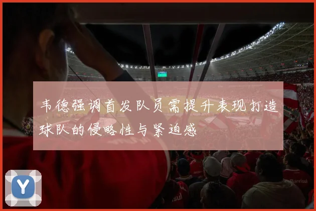 韦德强调首发队员需提升表现打造球队的侵略性与紧迫感