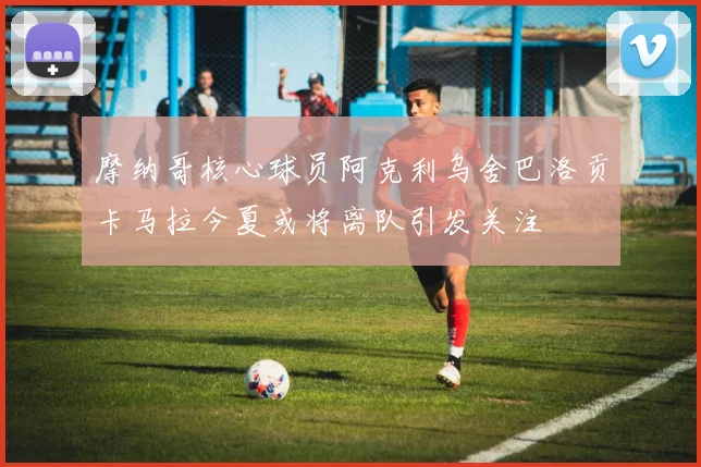 摩纳哥核心球员阿克利乌舍巴洛贡卡马拉今夏或将离队引发关注
