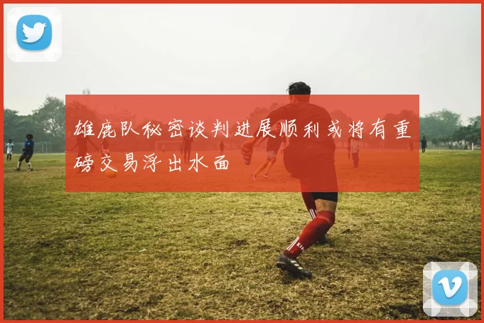 雄鹿队秘密谈判进展顺利或将有重磅交易浮出水面