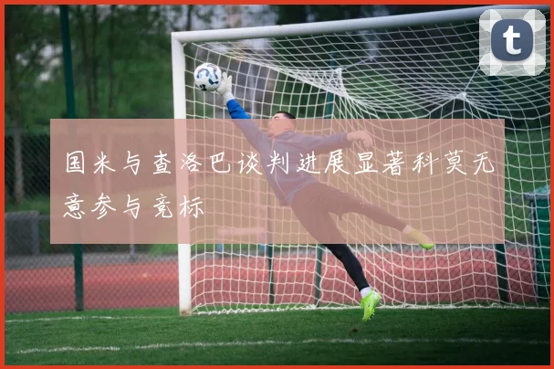 国米与查洛巴谈判进展显著科莫无意参与竞标