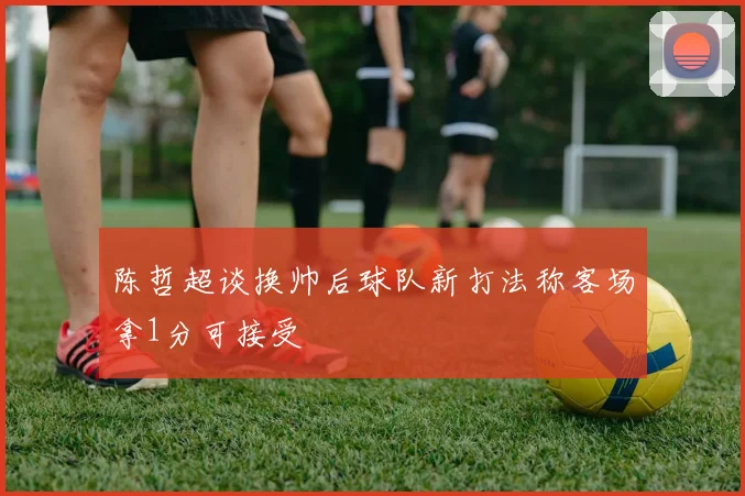 陈哲超谈换帅后球队新打法称客场拿1分可接受
