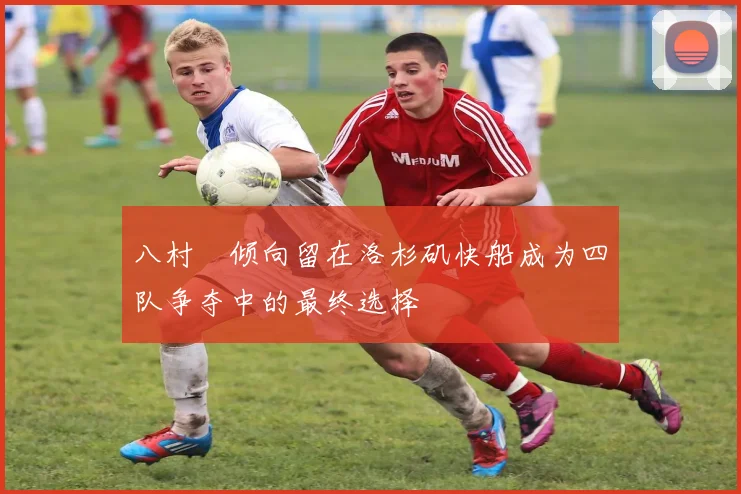 八村塁倾向留在洛杉矶快船成为四队争夺中的最终选择