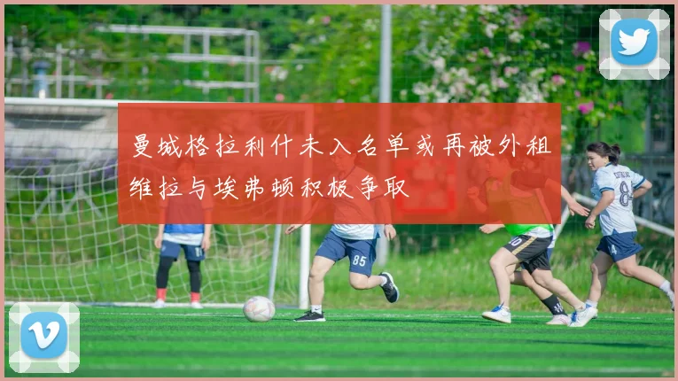 曼城格拉利什未入名单或再被外租维拉与埃弗顿积极争取