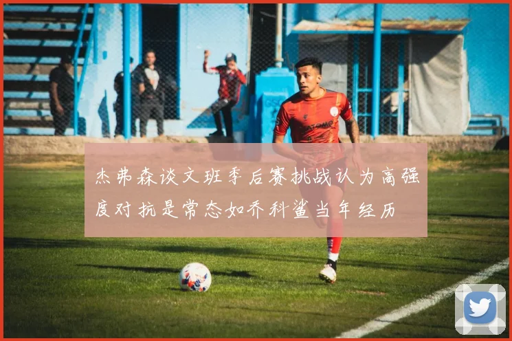 杰弗森谈文班季后赛挑战认为高强度对抗是常态如乔科鲨当年经历