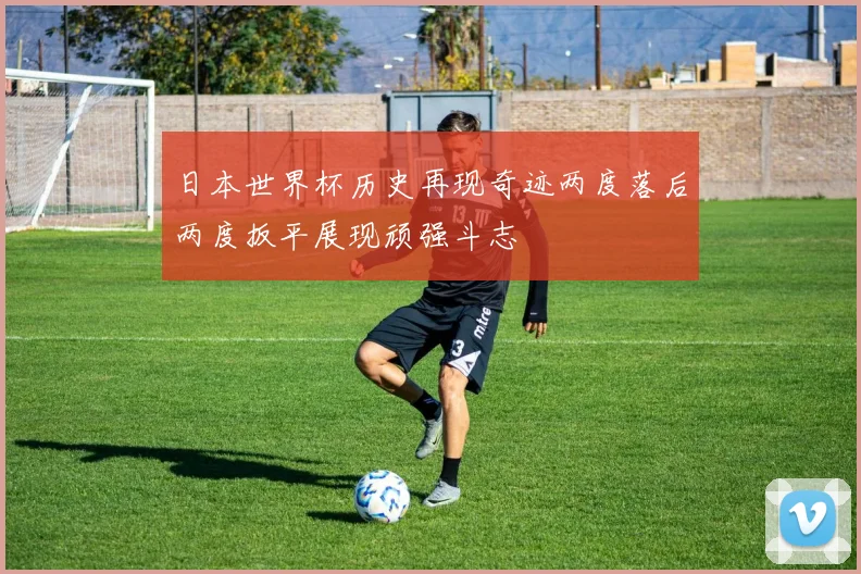 日本世界杯历史再现奇迹两度落后两度扳平展现顽强斗志