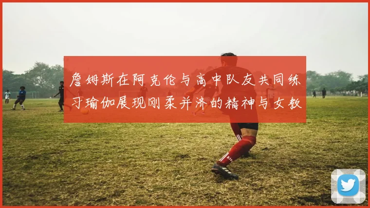 詹姆斯在阿克伦与高中队友共同练习瑜伽展现刚柔并济的精神与女教练合影留念