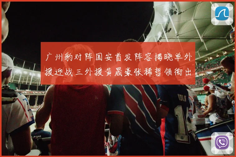 广州豹对阵国安首发阵容揭晓单外援迎战三外援黄晟豪张稀哲领衔出战