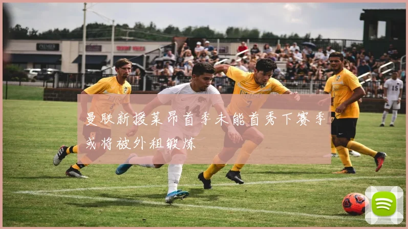 曼联新援莱昂首季未能首秀下赛季或将被外租锻炼