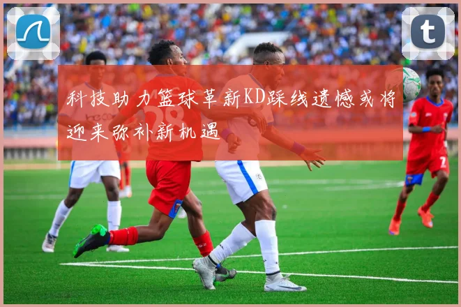 科技助力篮球革新KD踩线遗憾或将迎来弥补新机遇