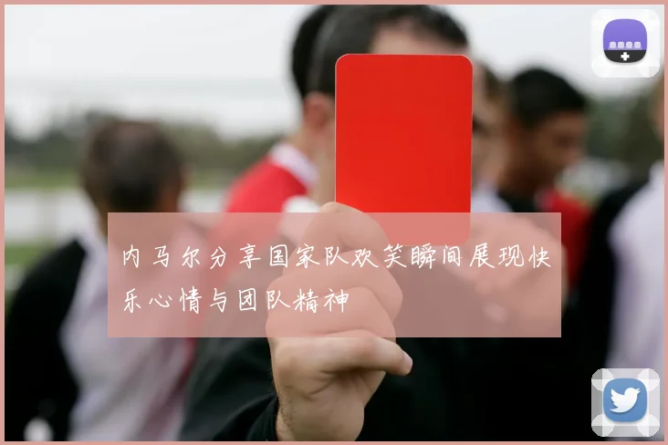 内马尔分享国家队欢笑瞬间展现快乐心情与团队精神