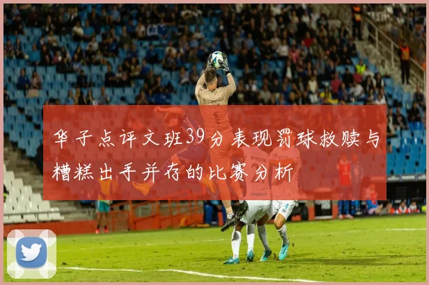 华子点评文班39分表现罚球救赎与糟糕出手并存的比赛分析