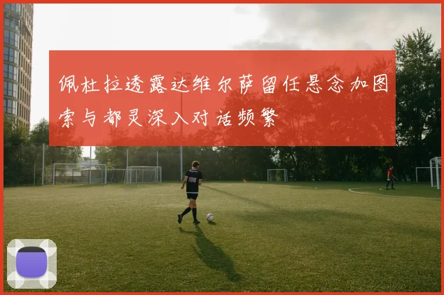 佩杜拉透露达维尔萨留任悬念加图索与都灵深入对话频繁