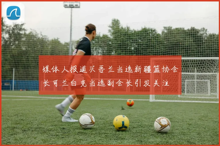 媒体人报道买吾兰当选新疆篮协会长可兰白克当选副会长引发关注