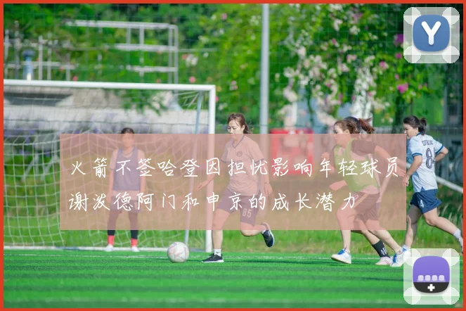 火箭不签哈登因担忧影响年轻球员谢泼德阿门和申京的成长潜力