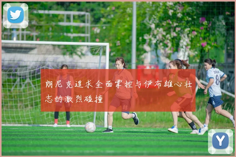 朗尼克追求全面掌控与伊布雄心壮志的激烈碰撞