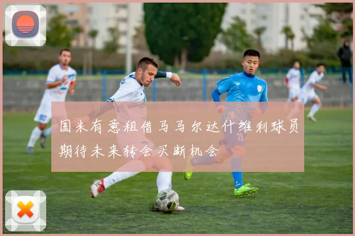 国米有意租借马马尔达什维利球员期待未来转会买断机会