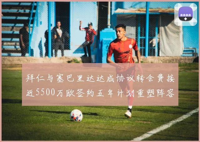 拜仁与塞巴里达达成协议转会费接近5500万欧签约五年计划重塑阵容