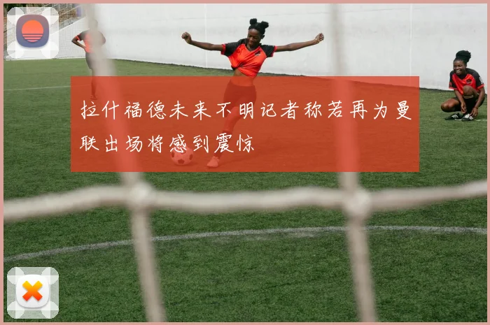 拉什福德未来不明记者称若再为曼联出场将感到震惊