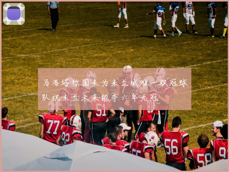 马洛塔称国米为米兰城唯一双冠球队祝米兰未来能夺六年九冠