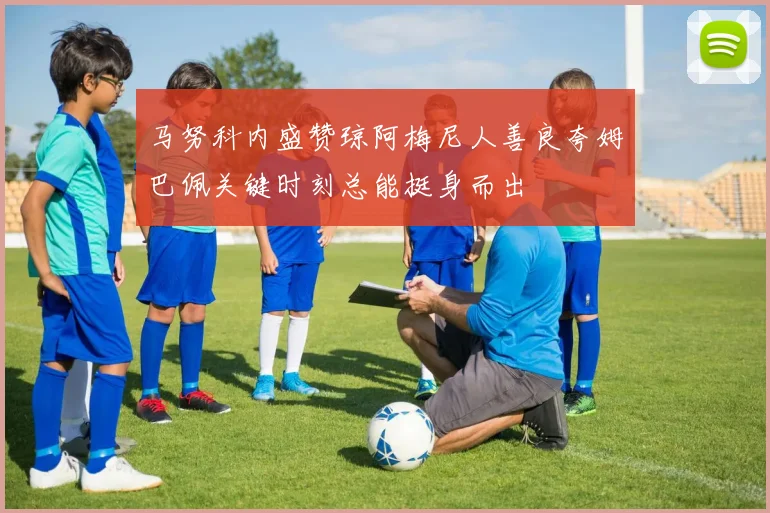 马努科内盛赞琼阿梅尼人善良夸姆巴佩关键时刻总能挺身而出