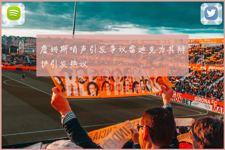 詹姆斯哨声引发争议雷迪克为其辩护引发热议