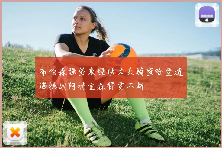 布伦森强势表现助力美骑蜜哈登遭遇挑战阿特金森赞赏不断