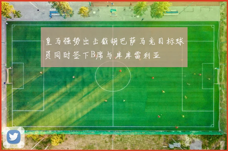 皇马强势出击截胡巴萨马竞目标球员同时签下B席与库库雷利亚