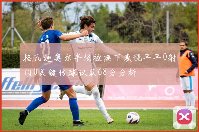 格瓦迪奥尔半场被换下表现平平0射门0关键传球仅获68分分析