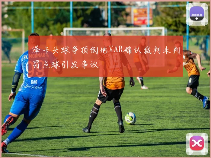 泽卡头球争顶倒地VAR确认裁判未判罚点球引发争议