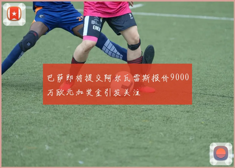 巴萨即将提交阿尔瓦雷斯报价9000万欧元加奖金引发关注