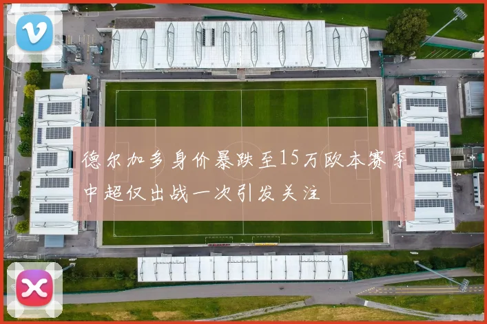 德尔加多身价暴跌至15万欧本赛季中超仅出战一次引发关注