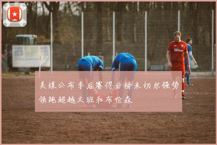美媒公布季后赛得分榜米切尔强势领跑超越文班和布伦森