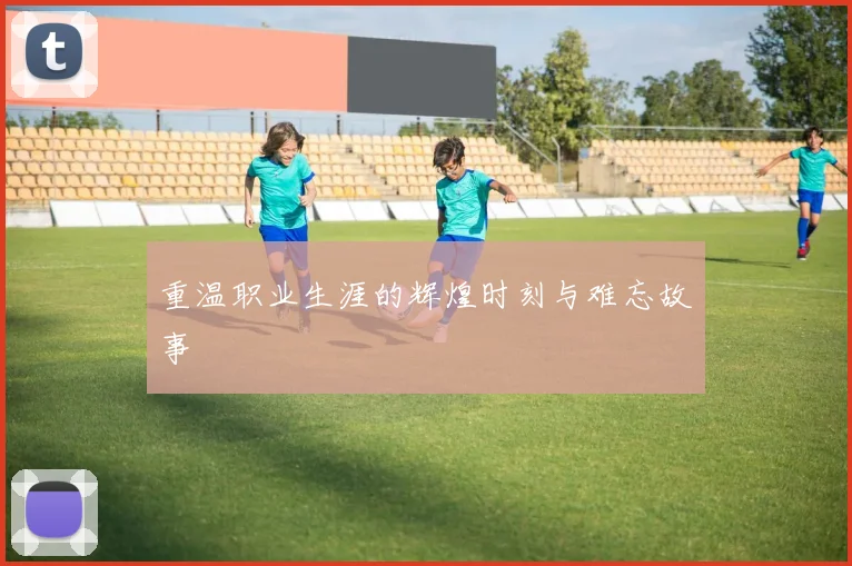 重温职业生涯的辉煌时刻与难忘故事