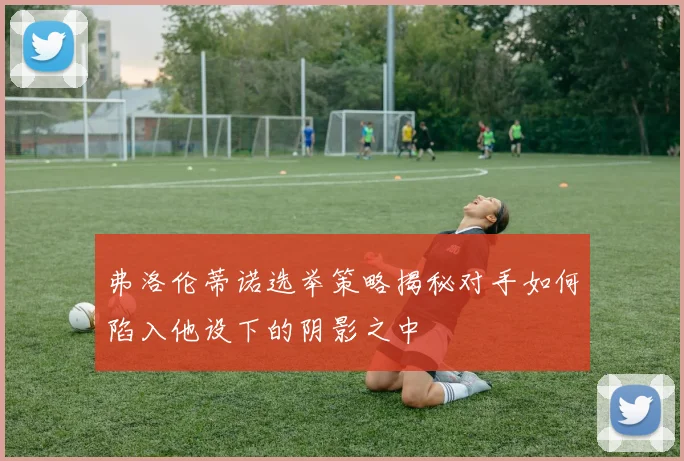 弗洛伦蒂诺选举策略揭秘对手如何陷入他设下的阴影之中