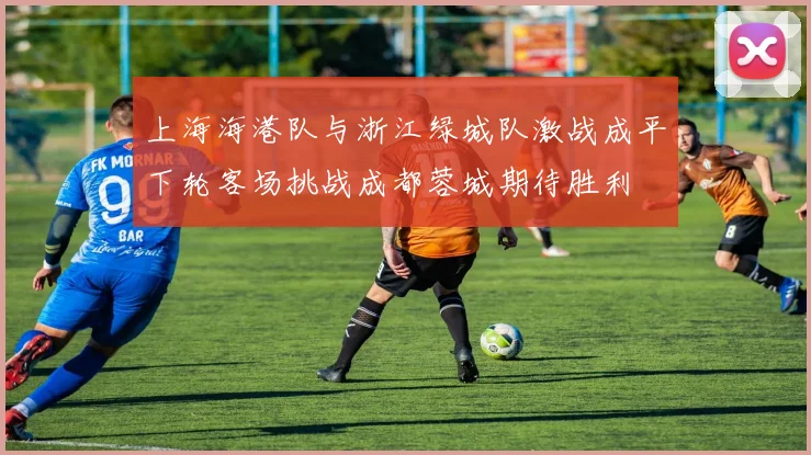 上海海港队与浙江绿城队激战成平下轮客场挑战成都蓉城期待胜利