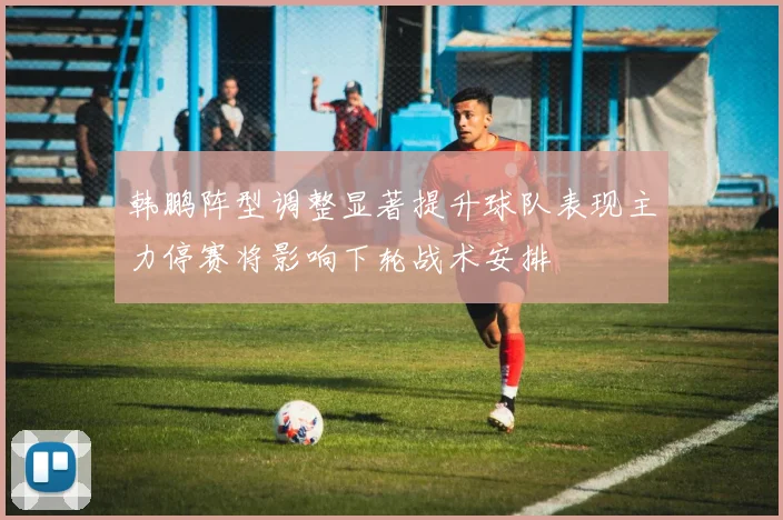 韩鹏阵型调整显著提升球队表现主力停赛将影响下轮战术安排