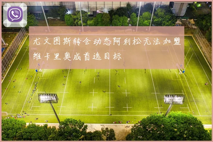 尤文图斯转会动态阿利松无法加盟维卡里奥成首选目标