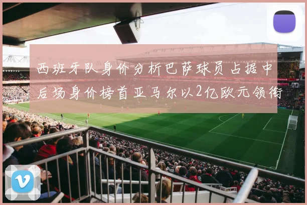 西班牙队身价分析巴萨球员占据中后场身价榜首亚马尔以2亿欧元领衔