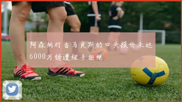 阿森纳对吉马良斯的口头报价未达6000万镑遭纽卡拒绝