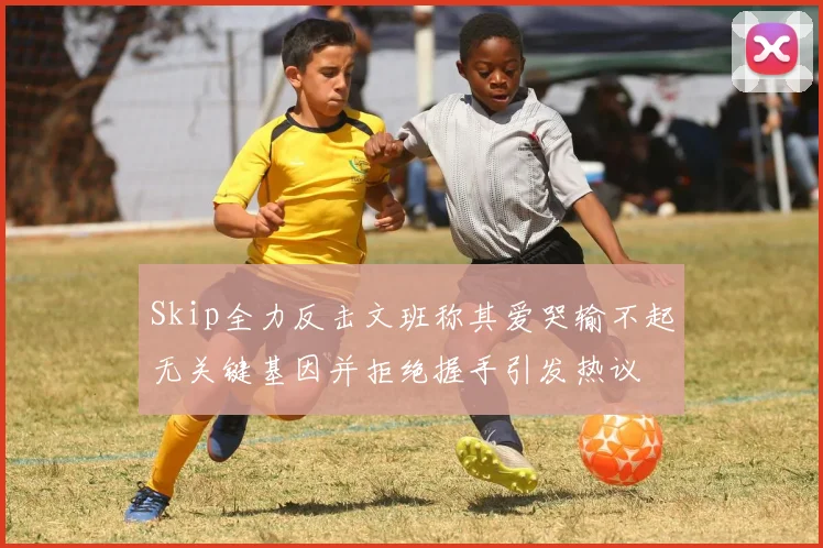 Skip全力反击文班称其爱哭输不起无关键基因并拒绝握手引发热议