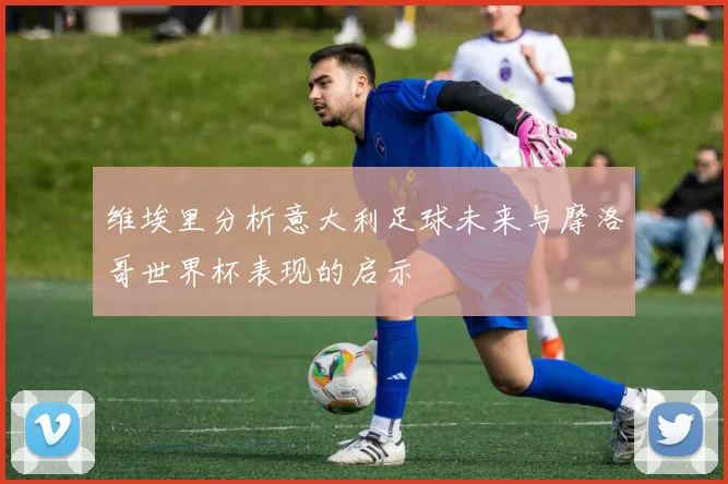 维埃里分析意大利足球未来与摩洛哥世界杯表现的启示