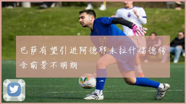 巴萨有望引进阿德耶米拉什福德转会前景不明朗