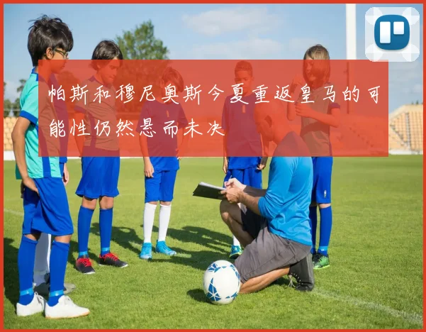 帕斯和穆尼奥斯今夏重返皇马的可能性仍然悬而未决