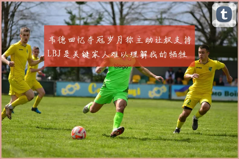 韦德回忆夺冠岁月称主动让权支持LBJ是关键家人难以理解我的牺牲