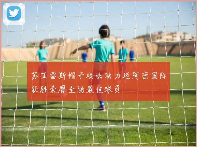 苏亚雷斯帽子戏法助力迈阿密国际获胜荣膺全场最佳球员