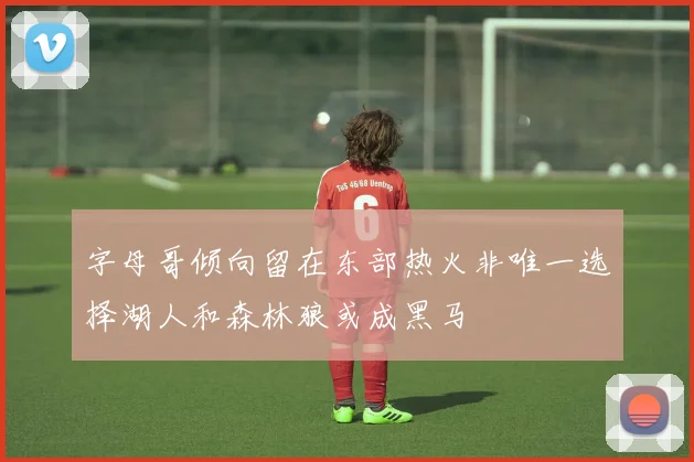 字母哥倾向留在东部热火非唯一选择湖人和森林狼或成黑马