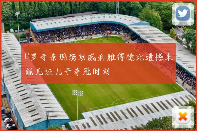 C罗母亲现场助威利雅得德比遗憾未能见证儿子夺冠时刻