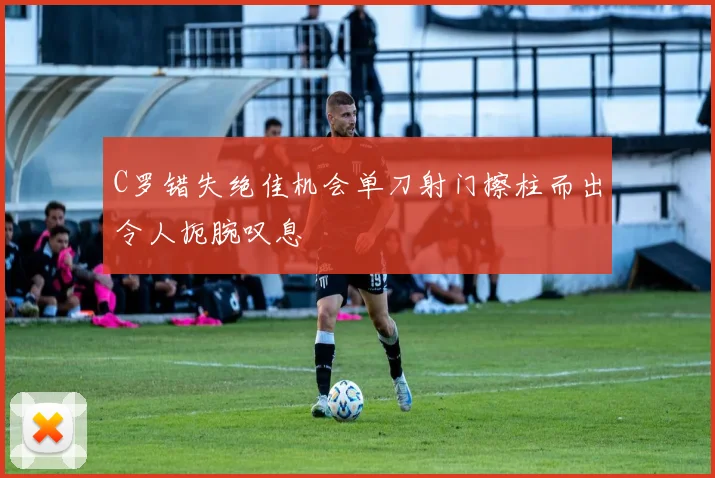 C罗错失绝佳机会单刀射门擦柱而出令人扼腕叹息