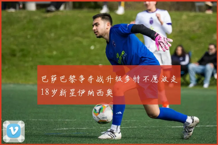 巴萨巴黎争夺战升级多特不愿放走18岁新星伊纳西奥